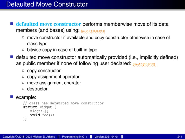 Defaulted Move Constructor
■ defaulted move constructor performs memberwise move of its data
members (and bases) using: ⁓⁓⁓⁓⁓⁓⁓⁓⁓
[C++17 §15.8.1/14]
2 move constructor if available and copy constructor otherwise in case of
class type
2 bitwise copy in case of built-in type
■ defaulted move constructor automatically provided (i.e., implicitly defined)
as public member if none of following user declared: ⁓⁓⁓⁓⁓⁓⁓⁓⁓
[C++17 §15.8.1/8]
2 copy constructor
2 copy assignment operator
2 move assignment operator
2 destructor
■ example:
// class has defaulted move constructor
struct Widget {
Widget();
void foo();
};
Copyright © 2015–2021 Michael D. Adams Programming in C++ Version 2021-04-01 244
 