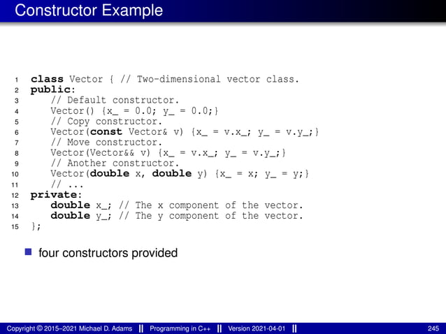 Constructor Example
1 class Vector { // Two-dimensional vector class.
2 public:
3 // Default constructor.
4 Vector() {x_ = 0.0; y_ = 0.0;}
5 // Copy constructor.
6 Vector(const Vector& v) {x_ = v.x_; y_ = v.y_;}
7 // Move constructor.
8 Vector(Vector&& v) {x_ = v.x_; y_ = v.y_;}
9 // Another constructor.
10 Vector(double x, double y) {x_ = x; y_ = y;}
11 // ...
12 private:
13 double x_; // The x component of the vector.
14 double y_; // The y component of the vector.
15 };
■ four constructors provided
Copyright © 2015–2021 Michael D. Adams Programming in C++ Version 2021-04-01 245
 