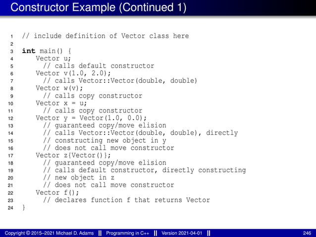 Constructor Example (Continued 1)
1 // include definition of Vector class here
2
3 int main() {
4 Vector u;
5 // calls default constructor
6 Vector v(1.0, 2.0);
7 // calls Vector::Vector(double, double)
8 Vector w(v);
9 // calls copy constructor
10 Vector x = u;
11 // calls copy constructor
12 Vector y = Vector(1.0, 0.0);
13 // guaranteed copy/move elision
14 // calls Vector::Vector(double, double), directly
15 // constructing new object in y
16 // does not call move constructor
17 Vector z{Vector()};
18 // guaranteed copy/move elision
19 // calls default constructor, directly constructing
20 // new object in z
21 // does not call move constructor
22 Vector f();
23 // declares function f that returns Vector
24 }
Copyright © 2015–2021 Michael D. Adams Programming in C++ Version 2021-04-01 246
 