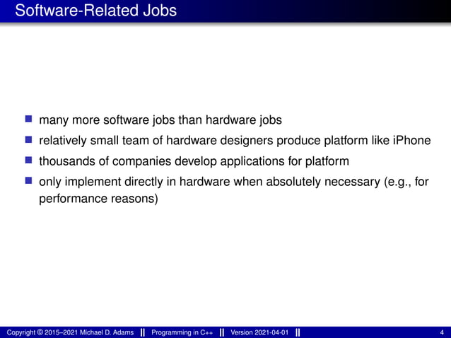 Software-Related Jobs
■ many more software jobs than hardware jobs
■ relatively small team of hardware designers produce platform like iPhone
■ thousands of companies develop applications for platform
■ only implement directly in hardware when absolutely necessary (e.g., for
performance reasons)
Copyright © 2015–2021 Michael D. Adams Programming in C++ Version 2021-04-01 4
 