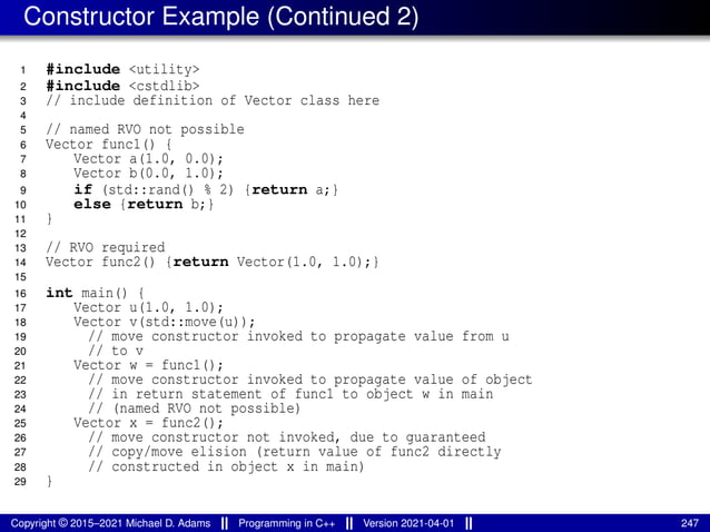 Constructor Example (Continued 2)
1 #include <utility>
2 #include <cstdlib>
3 // include definition of Vector class here
4
5 // named RVO not possible
6 Vector func1() {
7 Vector a(1.0, 0.0);
8 Vector b(0.0, 1.0);
9 if (std::rand() % 2) {return a;}
10 else {return b;}
11 }
12
13 // RVO required
14 Vector func2() {return Vector(1.0, 1.0);}
15
16 int main() {
17 Vector u(1.0, 1.0);
18 Vector v(std::move(u));
19 // move constructor invoked to propagate value from u
20 // to v
21 Vector w = func1();
22 // move constructor invoked to propagate value of object
23 // in return statement of func1 to object w in main
24 // (named RVO not possible)
25 Vector x = func2();
26 // move constructor not invoked, due to guaranteed
27 // copy/move elision (return value of func2 directly
28 // constructed in object x in main)
29 }
Copyright © 2015–2021 Michael D. Adams Programming in C++ Version 2021-04-01 247
 