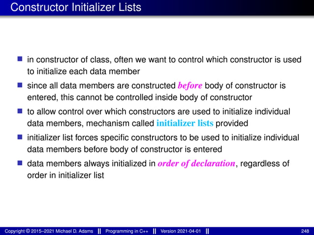 Constructor Initializer Lists
■ in constructor of class, often we want to control which constructor is used
to initialize each data member
■ since all data members are constructed before body of constructor is
entered, this cannot be controlled inside body of constructor
■ to allow control over which constructors are used to initialize individual
data members, mechanism called initializer lists provided
■ initializer list forces specific constructors to be used to initialize individual
data members before body of constructor is entered
■ data members always initialized in order of declaration, regardless of
order in initializer list
Copyright © 2015–2021 Michael D. Adams Programming in C++ Version 2021-04-01 248
 