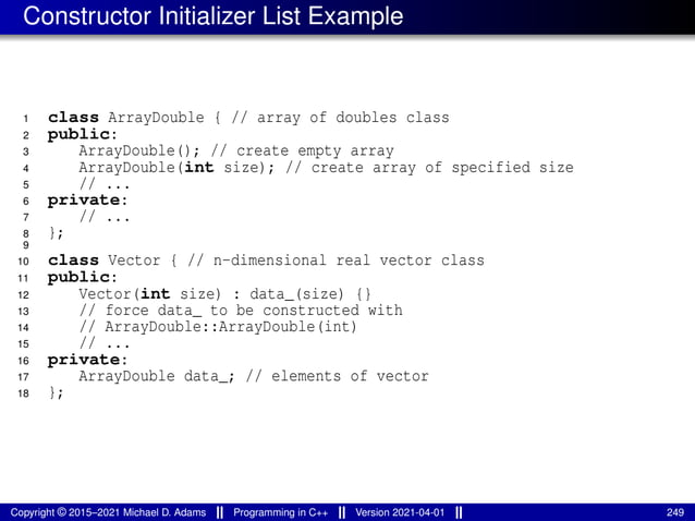 Constructor Initializer List Example
1 class ArrayDouble { // array of doubles class
2 public:
3 ArrayDouble(); // create empty array
4 ArrayDouble(int size); // create array of specified size
5 // ...
6 private:
7 // ...
8 };
9
10 class Vector { // n-dimensional real vector class
11 public:
12 Vector(int size) : data_(size) {}
13 // force data_ to be constructed with
14 // ArrayDouble::ArrayDouble(int)
15 // ...
16 private:
17 ArrayDouble data_; // elements of vector
18 };
Copyright © 2015–2021 Michael D. Adams Programming in C++ Version 2021-04-01 249
 