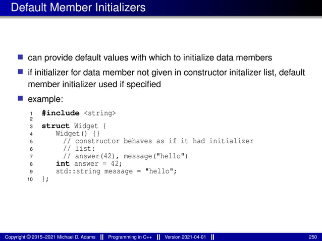 Default Member Initializers
■ can provide default values with which to initialize data members
■ if initializer for data member not given in constructor initalizer list, default
member initializer used if specified
■ example:
1 #include <string>
2
3 struct Widget {
4 Widget() {}
5 // constructor behaves as if it had initializer
6 // list:
7 // answer(42), message("hello")
8 int answer = 42;
9 std::string message = "hello";
10 };
Copyright © 2015–2021 Michael D. Adams Programming in C++ Version 2021-04-01 250
 