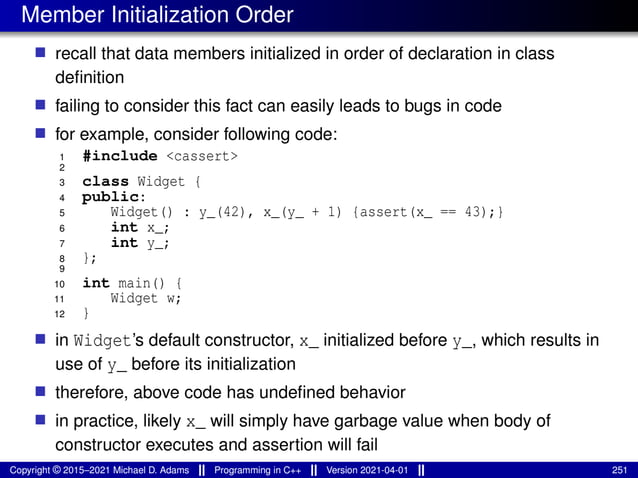 Member Initialization Order
■ recall that data members initialized in order of declaration in class
definition
■ failing to consider this fact can easily leads to bugs in code
■ for example, consider following code:
1 #include <cassert>
2
3 class Widget {
4 public:
5 Widget() : y_(42), x_(y_ + 1) {assert(x_ == 43);}
6 int x_;
7 int y_;
8 };
9
10 int main() {
11 Widget w;
12 }
■ in Widget’s default constructor, x_ initialized before y_, which results in
use of y_ before its initialization
■ therefore, above code has undefined behavior
■ in practice, likely x_ will simply have garbage value when body of
constructor executes and assertion will fail
Copyright © 2015–2021 Michael D. Adams Programming in C++ Version 2021-04-01 251
 
