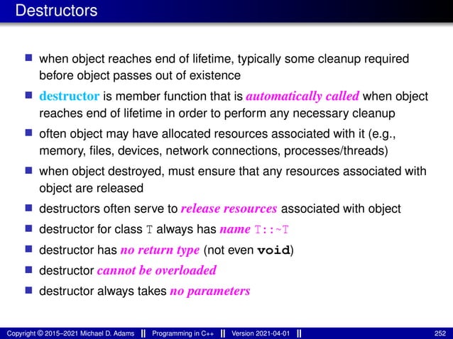 Destructors
■ when object reaches end of lifetime, typically some cleanup required
before object passes out of existence
■ destructor is member function that is automatically called when object
reaches end of lifetime in order to perform any necessary cleanup
■ often object may have allocated resources associated with it (e.g.,
memory, files, devices, network connections, processes/threads)
■ when object destroyed, must ensure that any resources associated with
object are released
■ destructors often serve to release resources associated with object
■ destructor for class T always has name T::~T
■ destructor has no return type (not even void)
■ destructor cannot be overloaded
■ destructor always takes no parameters
Copyright © 2015–2021 Michael D. Adams Programming in C++ Version 2021-04-01 252
 