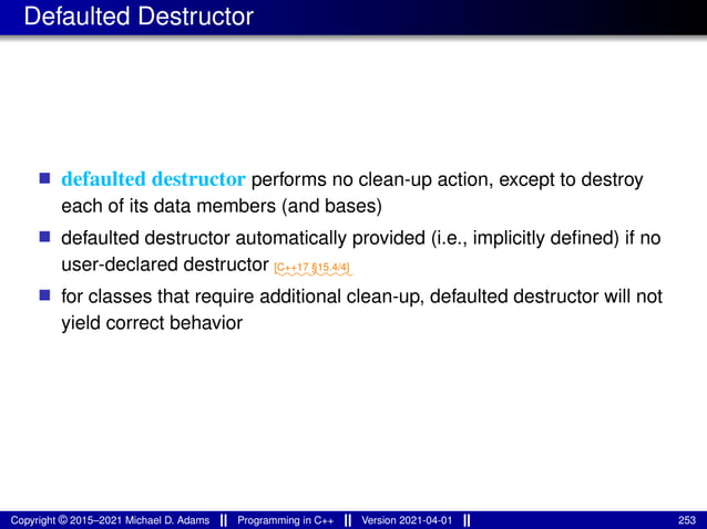 Defaulted Destructor
■ defaulted destructor performs no clean-up action, except to destroy
each of its data members (and bases)
■ defaulted destructor automatically provided (i.e., implicitly defined) if no
user-declared destructor ⁓⁓⁓⁓⁓⁓⁓⁓
[C++17 §15.4/4]
■ for classes that require additional clean-up, defaulted destructor will not
yield correct behavior
Copyright © 2015–2021 Michael D. Adams Programming in C++ Version 2021-04-01 253
 