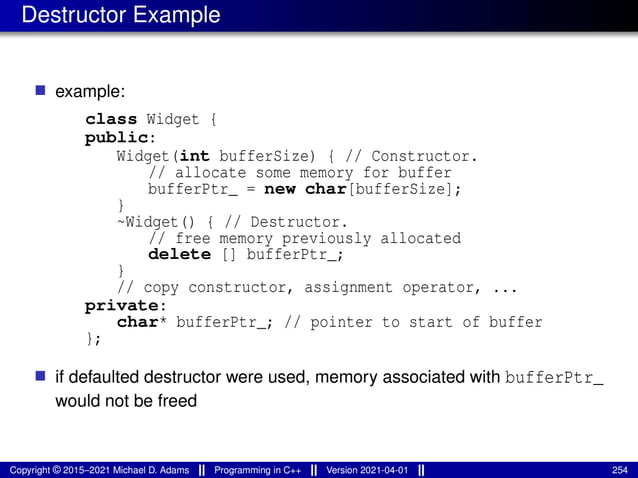 Destructor Example
■ example:
class Widget {
public:
Widget(int bufferSize) { // Constructor.
// allocate some memory for buffer
bufferPtr_ = new char[bufferSize];
}
~Widget() { // Destructor.
// free memory previously allocated
delete [] bufferPtr_;
}
// copy constructor, assignment operator, ...
private:
char* bufferPtr_; // pointer to start of buffer
};
■ if defaulted destructor were used, memory associated with bufferPtr_
would not be freed
Copyright © 2015–2021 Michael D. Adams Programming in C++ Version 2021-04-01 254
 