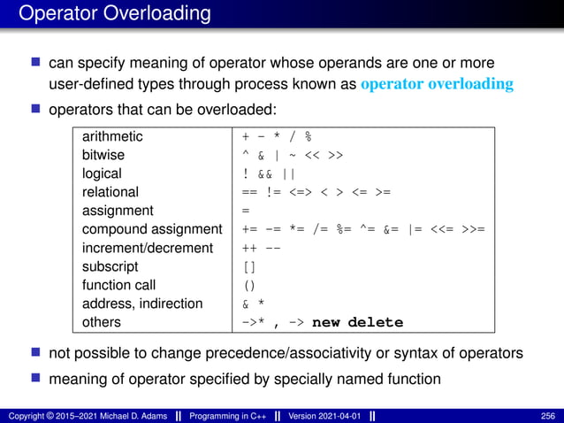 Operator Overloading
■ can specify meaning of operator whose operands are one or more
user-defined types through process known as operator overloading
■ operators that can be overloaded:
arithmetic + - * / %
bitwise ^ & | ~ << >>
logical ! && ||
relational == != <=> < > <= >=
assignment =
compound assignment += -= *= /= %= ^= &= |= <<= >>=
increment/decrement ++ --
subscript []
function call ()
address, indirection & *
others ->* , -> new delete
■ not possible to change precedence/associativity or syntax of operators
■ meaning of operator specified by specially named function
Copyright © 2015–2021 Michael D. Adams Programming in C++ Version 2021-04-01 256
 
