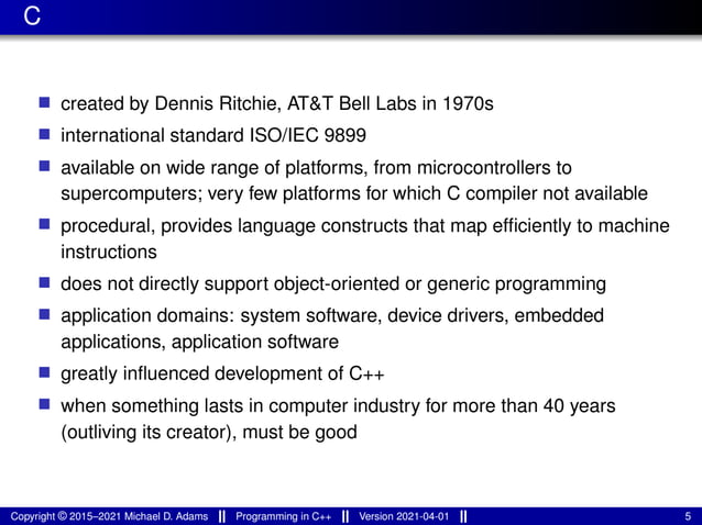 C
■ created by Dennis Ritchie, AT&T Bell Labs in 1970s
■ international standard ISO/IEC 9899
■ available on wide range of platforms, from microcontrollers to
supercomputers; very few platforms for which C compiler not available
■ procedural, provides language constructs that map efficiently to machine
instructions
■ does not directly support object-oriented or generic programming
■ application domains: system software, device drivers, embedded
applications, application software
■ greatly influenced development of C++
■ when something lasts in computer industry for more than 40 years
(outliving its creator), must be good
Copyright © 2015–2021 Michael D. Adams Programming in C++ Version 2021-04-01 5
 