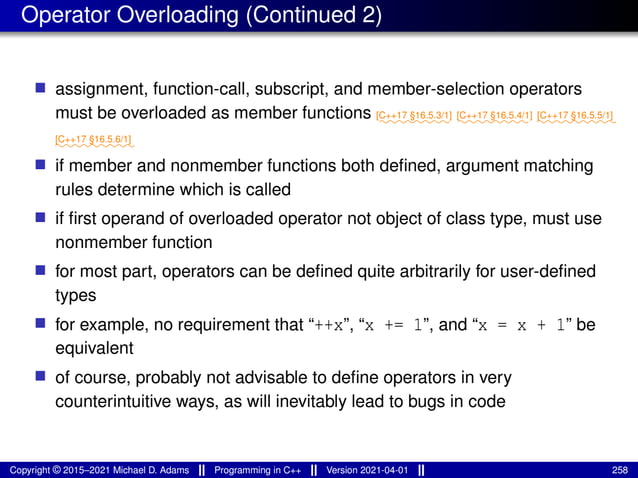 Operator Overloading (Continued 2)
■ assignment, function-call, subscript, and member-selection operators
must be overloaded as member functions ⁓⁓⁓⁓⁓⁓⁓⁓
[C++17 §16.5.3/1]
⁓⁓⁓⁓⁓⁓⁓⁓
[C++17 §16.5.4/1]
⁓⁓⁓⁓⁓⁓⁓⁓⁓
[C++17 §16.5.5/1]
⁓⁓⁓⁓⁓⁓⁓⁓⁓
[C++17 §16.5.6/1]
■ if member and nonmember functions both defined, argument matching
rules determine which is called
■ if first operand of overloaded operator not object of class type, must use
nonmember function
■ for most part, operators can be defined quite arbitrarily for user-defined
types
■ for example, no requirement that “++x”, “x += 1”, and “x = x + 1” be
equivalent
■ of course, probably not advisable to define operators in very
counterintuitive ways, as will inevitably lead to bugs in code
Copyright © 2015–2021 Michael D. Adams Programming in C++ Version 2021-04-01 258
 