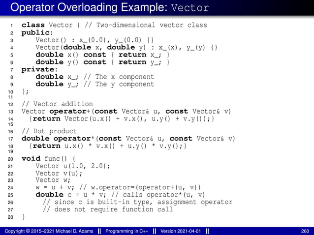 Operator Overloading Example: Vector
1 class Vector { // Two-dimensional vector class
2 public:
3 Vector() : x_(0.0), y_(0.0) {}
4 Vector(double x, double y) : x_(x), y_(y) {}
5 double x() const { return x_; }
6 double y() const { return y_; }
7 private:
8 double x_; // The x component
9 double y_; // The y component
10 };
11
12 // Vector addition
13 Vector operator+(const Vector& u, const Vector& v)
14 {return Vector(u.x() + v.x(), u.y() + v.y());}
15
16 // Dot product
17 double operator*(const Vector& u, const Vector& v)
18 {return u.x() * v.x() + u.y() * v.y();}
19
20 void func() {
21 Vector u(1.0, 2.0);
22 Vector v(u);
23 Vector w;
24 w = u + v; // w.operator=(operator+(u, v))
25 double c = u * v; // calls operator*(u, v)
26 // since c is built-in type, assignment operator
27 // does not require function call
28 }
Copyright © 2015–2021 Michael D. Adams Programming in C++ Version 2021-04-01 260
 