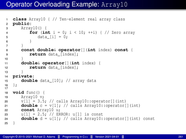 Operator Overloading Example: Array10
1 class Array10 { // Ten-element real array class
2 public:
3 Array10() {
4 for (int i = 0; i < 10; ++i) { // Zero array
5 data_[i] = 0;
6 }
7 }
8 const double& operator[](int index) const {
9 return data_[index];
10 }
11 double& operator[](int index) {
12 return data_[index];
13 }
14 private:
15 double data_[10]; // array data
16 };
17
18 void func() {
19 Array10 v;
20 v[1] = 3.5; // calls Array10::operator[](int)
21 double c = v[1]; // calls Array10::operator[](int)
22 const Array10 u;
23 u[1] = 2.5; // ERROR: u[1] is const
24 double d = u[1]; // calls Array10::operator[](int) const
25 }
Copyright © 2015–2021 Michael D. Adams Programming in C++ Version 2021-04-01 261
 