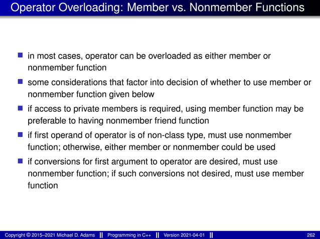 Operator Overloading: Member vs. Nonmember Functions
■ in most cases, operator can be overloaded as either member or
nonmember function
■ some considerations that factor into decision of whether to use member or
nonmember function given below
■ if access to private members is required, using member function may be
preferable to having nonmember friend function
■ if first operand of operator is of non-class type, must use nonmember
function; otherwise, either member or nonmember could be used
■ if conversions for first argument to operator are desired, must use
nonmember function; if such conversions not desired, must use member
function
Copyright © 2015–2021 Michael D. Adams Programming in C++ Version 2021-04-01 262
 