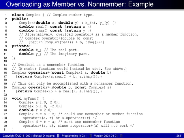 Overloading as Member vs. Nonmember: Example
1 class Complex { // Complex number type.
2 public:
3 Complex(double x, double y) : x_(x), y_(y) {}
4 double real() const {return x_;}
5 double imag() const {return y_;}
6 // Alternatively, overload operator+ as a member function.
7 // Complex operator+(double b) const
8 // {return Complex(real() + b, imag());}
9 private:
10 double x_; // The real part.
11 double y_; // The imaginary part.
12 };
13
14 // Overload as a nonmember function.
15 // (A member function could instead be used. See above.)
16 Complex operator+(const Complex& a, double b)
17 {return Complex(a.real() + b, a.imag());}
18
19 // This can only be accomplished with a nonmember function.
20 Complex operator+(double b, const Complex& a)
21 {return Complex(b + a.real(), a.imag());}
22
23 void myFunc() {
24 Complex a(1.0, 2.0);
25 Complex b(1.0, -2.0);
26 double r = 2.0;
27 Complex c = a + r; /* could use nonmember or member function
28 operator+(a, r) or a.operator+(r) */
29 Complex d = r + a; /* must use nonmember function
30 operator+(r, a), since r.operator+(a) will not work */
31 }
Copyright © 2015–2021 Michael D. Adams Programming in C++ Version 2021-04-01 263
 