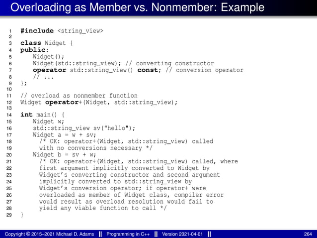 Overloading as Member vs. Nonmember: Example
1 #include <string_view>
2
3 class Widget {
4 public:
5 Widget();
6 Widget(std::string_view); // converting constructor
7 operator std::string_view() const; // conversion operator
8 // ...
9 };
10
11 // overload as nonmember function
12 Widget operator+(Widget, std::string_view);
13
14 int main() {
15 Widget w;
16 std::string_view sv("hello");
17 Widget a = w + sv;
18 /* OK: operator+(Widget, std::string_view) called
19 with no conversions necessary */
20 Widget b = sv + w;
21 /* OK: operator+(Widget, std::string_view) called, where
22 first argument implicitly converted to Widget by
23 Widget’s converting constructor and second argument
24 implicitly converted to std::string_view by
25 Widget’s conversion operator; if operator+ were
26 overloaded as member of Widget class, compiler error
27 would result as overload resolution would fail to
28 yield any viable function to call */
29 }
Copyright © 2015–2021 Michael D. Adams Programming in C++ Version 2021-04-01 264
 