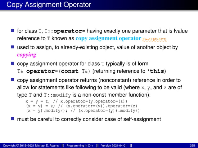 Copy Assignment Operator
■ for class T, T::operator= having exactly one parameter that is lvalue
reference to T known as copy assignment operator ⁓⁓⁓⁓⁓⁓⁓⁓⁓
[C++17 §15.8.2/1]
■ used to assign, to already-existing object, value of another object by
copying
■ copy assignment operator for class T typically is of form
T& operator=(const T&) (returning reference to *this)
■ copy assignment operator returns (nonconstant) reference in order to
allow for statements like following to be valid (where x, y, and z are of
type T and T::modify is a non-const member function):
x = y = z; // x.operator=(y.operator=(z))
(x = y) = z; // (x.operator=(y)).operator=(z)
(x = y).modify(); // (x.operator=(y)).modify()
■ must be careful to correctly consider case of self-assignment
Copyright © 2015–2021 Michael D. Adams Programming in C++ Version 2021-04-01 265
 