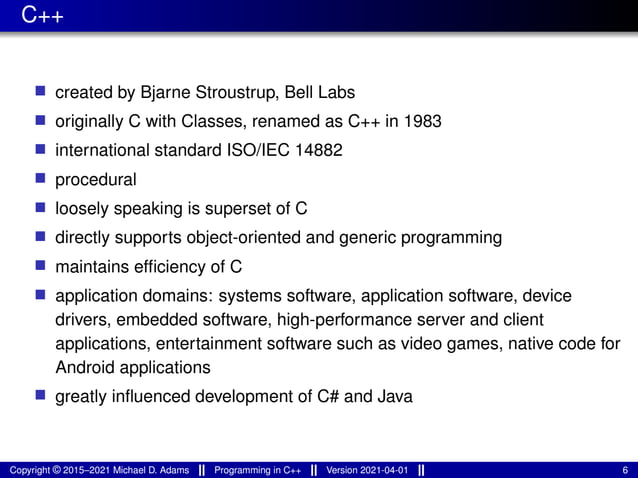 C++
■ created by Bjarne Stroustrup, Bell Labs
■ originally C with Classes, renamed as C++ in 1983
■ international standard ISO/IEC 14882
■ procedural
■ loosely speaking is superset of C
■ directly supports object-oriented and generic programming
■ maintains efficiency of C
■ application domains: systems software, application software, device
drivers, embedded software, high-performance server and client
applications, entertainment software such as video games, native code for
Android applications
■ greatly influenced development of C# and Java
Copyright © 2015–2021 Michael D. Adams Programming in C++ Version 2021-04-01 6
 