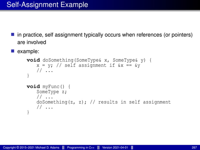 Self-Assignment Example
■ in practice, self assignment typically occurs when references (or pointers)
are involved
■ example:
void doSomething(SomeType& x, SomeType& y) {
x = y; // self assignment if &x == &y
// ...
}
void myFunc() {
SomeType z;
// ...
doSomething(z, z); // results in self assignment
// ...
}
Copyright © 2015–2021 Michael D. Adams Programming in C++ Version 2021-04-01 267
 