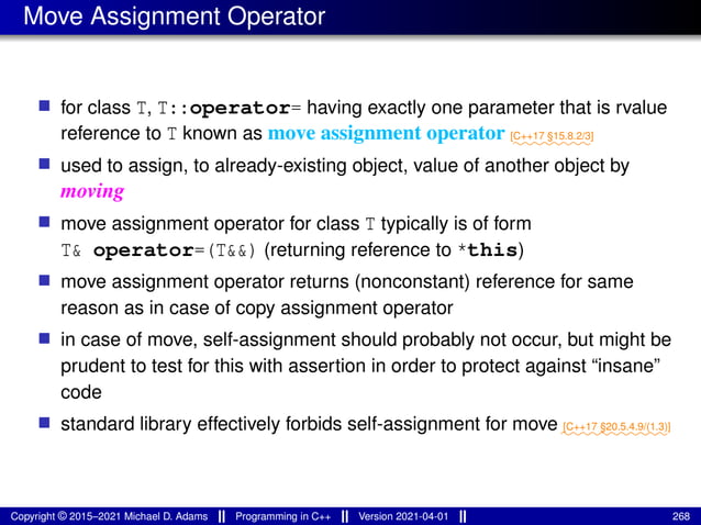 Move Assignment Operator
■ for class T, T::operator= having exactly one parameter that is rvalue
reference to T known as move assignment operator ⁓⁓⁓⁓⁓⁓⁓⁓
[C++17 §15.8.2/3]
■ used to assign, to already-existing object, value of another object by
moving
■ move assignment operator for class T typically is of form
T& operator=(T&&) (returning reference to *this)
■ move assignment operator returns (nonconstant) reference for same
reason as in case of copy assignment operator
■ in case of move, self-assignment should probably not occur, but might be
prudent to test for this with assertion in order to protect against “insane”
code
■ standard library effectively forbids self-assignment for move ⁓⁓⁓⁓⁓⁓⁓⁓⁓⁓⁓
[C++17 §20.5.4.9/(1.3)]
Copyright © 2015–2021 Michael D. Adams Programming in C++ Version 2021-04-01 268
 