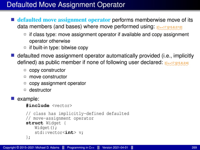 Defaulted Move Assignment Operator
■ defaulted move assignment operator performs memberwise move of its
data members (and bases) where move performed using: ⁓⁓⁓⁓⁓⁓⁓⁓⁓
[C++17 §15.8.2/12]
2 if class type: move assignment operator if available and copy assignment
operator otherwise
2 if built-in type: bitwise copy
■ defaulted move assignment operator automatically provided (i.e., implicitly
defined) as public member if none of following user declared: ⁓⁓⁓⁓⁓⁓⁓⁓
[C++17 §15.8.2/4]
2 copy constructor
2 move constructor
2 copy assignment operator
2 destructor
■ example:
#include <vector>
// class has implicitly-defined defaulted
// move-assignment operator
struct Widget {
Widget();
std::vector<int> v;
};
Copyright © 2015–2021 Michael D. Adams Programming in C++ Version 2021-04-01 269
 