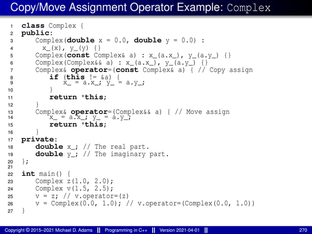 Copy/Move Assignment Operator Example: Complex
1 class Complex {
2 public:
3 Complex(double x = 0.0, double y = 0.0) :
4 x_(x), y_(y) {}
5 Complex(const Complex& a) : x_(a.x_), y_(a.y_) {}
6 Complex(Complex&& a) : x_(a.x_), y_(a.y_) {}
7 Complex& operator=(const Complex& a) { // Copy assign
8 if (this != &a) {
9 x_ = a.x_; y_ = a.y_;
10 }
11 return *this;
12 }
13 Complex& operator=(Complex&& a) { // Move assign
14 x_ = a.x_; y_ = a.y_;
15 return *this;
16 }
17 private:
18 double x_; // The real part.
19 double y_; // The imaginary part.
20 };
21
22 int main() {
23 Complex z(1.0, 2.0);
24 Complex v(1.5, 2.5);
25 v = z; // v.operator=(z)
26 v = Complex(0.0, 1.0); // v.operator=(Complex(0.0, 1.0))
27 }
Copyright © 2015–2021 Michael D. Adams Programming in C++ Version 2021-04-01 270
 