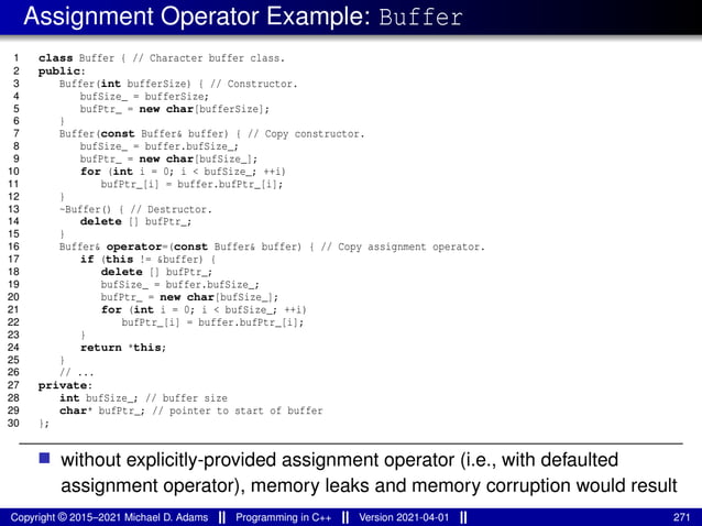 Assignment Operator Example: Buffer
1 class Buffer { // Character buffer class.
2 public:
3 Buffer(int bufferSize) { // Constructor.
4 bufSize_ = bufferSize;
5 bufPtr_ = new char[bufferSize];
6 }
7 Buffer(const Buffer& buffer) { // Copy constructor.
8 bufSize_ = buffer.bufSize_;
9 bufPtr_ = new char[bufSize_];
10 for (int i = 0; i < bufSize_; ++i)
11 bufPtr_[i] = buffer.bufPtr_[i];
12 }
13 ~Buffer() { // Destructor.
14 delete [] bufPtr_;
15 }
16 Buffer& operator=(const Buffer& buffer) { // Copy assignment operator.
17 if (this != &buffer) {
18 delete [] bufPtr_;
19 bufSize_ = buffer.bufSize_;
20 bufPtr_ = new char[bufSize_];
21 for (int i = 0; i < bufSize_; ++i)
22 bufPtr_[i] = buffer.bufPtr_[i];
23 }
24 return *this;
25 }
26 // ...
27 private:
28 int bufSize_; // buffer size
29 char* bufPtr_; // pointer to start of buffer
30 };
■ without explicitly-provided assignment operator (i.e., with defaulted
assignment operator), memory leaks and memory corruption would result
Copyright © 2015–2021 Michael D. Adams Programming in C++ Version 2021-04-01 271
 
