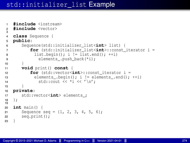 std::initializer_list Example
1 #include <iostream>
2 #include <vector>
3
4 class Sequence {
5 public:
6 Sequence(std::initializer_list<int> list) {
7 for (std::initializer_list<int>::const_iterator i =
8 list.begin(); i != list.end(); ++i)
9 elements_.push_back(*i);
10 }
11 void print() const {
12 for (std::vector<int>::const_iterator i =
13 elements_.begin(); i != elements_.end(); ++i)
14 std::cout << *i << ’n’;
15 }
16 private:
17 std::vector<int> elements_;
18 };
19
20 int main() {
21 Sequence seq = {1, 2, 3, 4, 5, 6};
22 seq.print();
23 }
Copyright © 2015–2021 Michael D. Adams Programming in C++ Version 2021-04-01 274
 