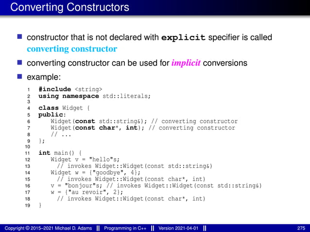 Converting Constructors
■ constructor that is not declared with explicit specifier is called
converting constructor
■ converting constructor can be used for implicit conversions
■ example:
1 #include <string>
2 using namespace std::literals;
3
4 class Widget {
5 public:
6 Widget(const std::string&); // converting constructor
7 Widget(const char*, int); // converting constructor
8 // ...
9 };
10
11 int main() {
12 Widget v = "hello"s;
13 // invokes Widget::Widget(const std::string&)
14 Widget w = {"goodbye", 4};
15 // invokes Widget::Widget(const char*, int)
16 v = "bonjour"s; // invokes Widget::Widget(const std::string&)
17 w = {"au revoir", 2};
18 // invokes Widget::Widget(const char*, int)
19 }
Copyright © 2015–2021 Michael D. Adams Programming in C++ Version 2021-04-01 275
 
