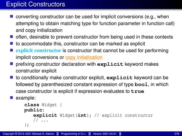 Explicit Constructors
■ converting constructor can be used for implicit conversions (e.g., when
attempting to obtain matching type for function parameter in function call)
and copy initialization
■ often, desirable to prevent constructor from being used in these contexts
■ to accommodate this, constructor can be marked as explicit
■ explicit constructor is constructor that cannot be used for performing
implicit conversions or ....................
copy initialization
■ prefixing constructor declaration with explicit keyword makes
constructor explicit
■ to conditionally make constructor explicit, explicit keyword can be
followed by parenthesized constant expression of type bool, in which
case constructor is explicit if expression evaluates to true
■ example:
class Widget {
public:
explicit Widget(int); // explicit constructor
// ...
};
Copyright © 2015–2021 Michael D. Adams Programming in C++ Version 2021-04-01 276
 
