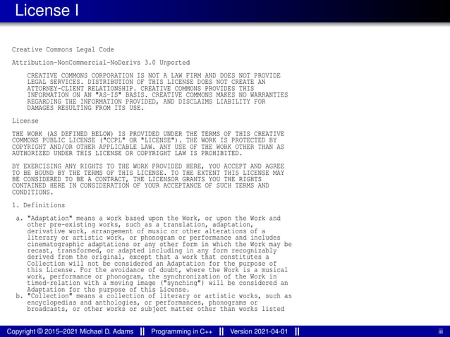 License I
Creative Commons Legal Code
Attribution-NonCommercial-NoDerivs 3.0 Unported
CREATIVE COMMONS CORPORATION IS NOT A LAW FIRM AND DOES NOT PROVIDE
LEGAL SERVICES. DISTRIBUTION OF THIS LICENSE DOES NOT CREATE AN
ATTORNEY-CLIENT RELATIONSHIP. CREATIVE COMMONS PROVIDES THIS
INFORMATION ON AN "AS-IS" BASIS. CREATIVE COMMONS MAKES NO WARRANTIES
REGARDING THE INFORMATION PROVIDED, AND DISCLAIMS LIABILITY FOR
DAMAGES RESULTING FROM ITS USE.
License
THE WORK (AS DEFINED BELOW) IS PROVIDED UNDER THE TERMS OF THIS CREATIVE
COMMONS PUBLIC LICENSE ("CCPL" OR "LICENSE"). THE WORK IS PROTECTED BY
COPYRIGHT AND/OR OTHER APPLICABLE LAW. ANY USE OF THE WORK OTHER THAN AS
AUTHORIZED UNDER THIS LICENSE OR COPYRIGHT LAW IS PROHIBITED.
BY EXERCISING ANY RIGHTS TO THE WORK PROVIDED HERE, YOU ACCEPT AND AGREE
TO BE BOUND BY THE TERMS OF THIS LICENSE. TO THE EXTENT THIS LICENSE MAY
BE CONSIDERED TO BE A CONTRACT, THE LICENSOR GRANTS YOU THE RIGHTS
CONTAINED HERE IN CONSIDERATION OF YOUR ACCEPTANCE OF SUCH TERMS AND
CONDITIONS.
1. Definitions
a. "Adaptation" means a work based upon the Work, or upon the Work and
other pre-existing works, such as a translation, adaptation,
derivative work, arrangement of music or other alterations of a
literary or artistic work, or phonogram or performance and includes
cinematographic adaptations or any other form in which the Work may be
recast, transformed, or adapted including in any form recognizably
derived from the original, except that a work that constitutes a
Collection will not be considered an Adaptation for the purpose of
this License. For the avoidance of doubt, where the Work is a musical
work, performance or phonogram, the synchronization of the Work in
timed-relation with a moving image ("synching") will be considered an
Adaptation for the purpose of this License.
b. "Collection" means a collection of literary or artistic works, such as
encyclopedias and anthologies, or performances, phonograms or
broadcasts, or other works or subject matter other than works listed
Copyright © 2015–2021 Michael D. Adams Programming in C++ Version 2021-04-01 iii
 