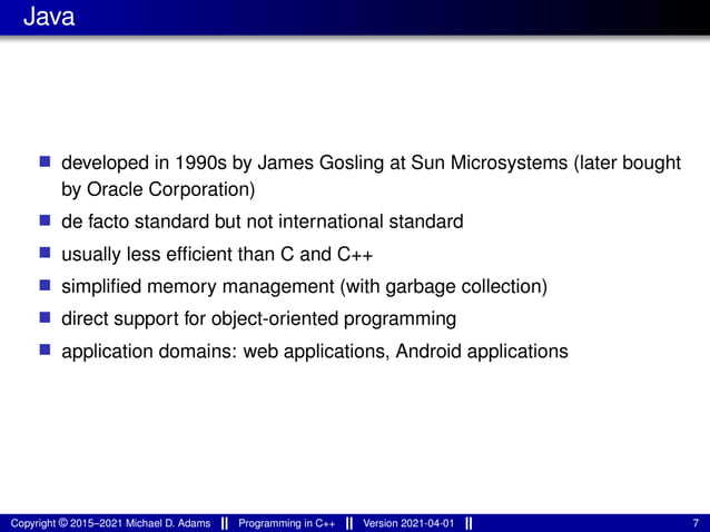 Java
■ developed in 1990s by James Gosling at Sun Microsystems (later bought
by Oracle Corporation)
■ de facto standard but not international standard
■ usually less efficient than C and C++
■ simplified memory management (with garbage collection)
■ direct support for object-oriented programming
■ application domains: web applications, Android applications
Copyright © 2015–2021 Michael D. Adams Programming in C++ Version 2021-04-01 7
 