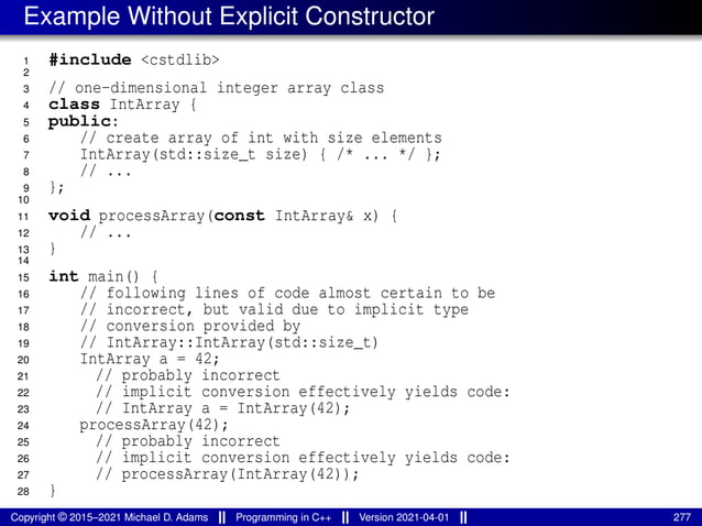 Example Without Explicit Constructor
1 #include <cstdlib>
2
3 // one-dimensional integer array class
4 class IntArray {
5 public:
6 // create array of int with size elements
7 IntArray(std::size_t size) { /* ... */ };
8 // ...
9 };
10
11 void processArray(const IntArray& x) {
12 // ...
13 }
14
15 int main() {
16 // following lines of code almost certain to be
17 // incorrect, but valid due to implicit type
18 // conversion provided by
19 // IntArray::IntArray(std::size_t)
20 IntArray a = 42;
21 // probably incorrect
22 // implicit conversion effectively yields code:
23 // IntArray a = IntArray(42);
24 processArray(42);
25 // probably incorrect
26 // implicit conversion effectively yields code:
27 // processArray(IntArray(42));
28 }
Copyright © 2015–2021 Michael D. Adams Programming in C++ Version 2021-04-01 277
 