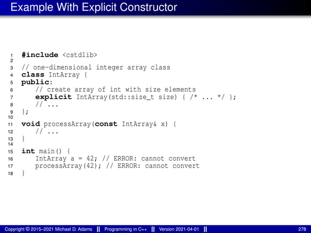 Example With Explicit Constructor
1 #include <cstdlib>
2
3 // one-dimensional integer array class
4 class IntArray {
5 public:
6 // create array of int with size elements
7 explicit IntArray(std::size_t size) { /* ... */ };
8 // ...
9 };
10
11 void processArray(const IntArray& x) {
12 // ...
13 }
14
15 int main() {
16 IntArray a = 42; // ERROR: cannot convert
17 processArray(42); // ERROR: cannot convert
18 }
Copyright © 2015–2021 Michael D. Adams Programming in C++ Version 2021-04-01 278
 