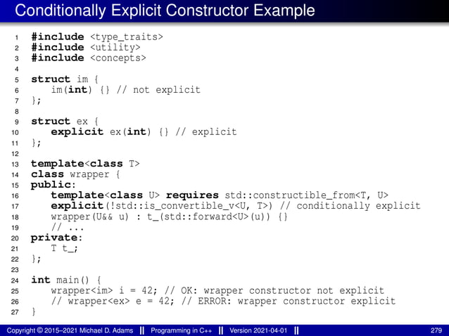 Conditionally Explicit Constructor Example
1 #include <type_traits>
2 #include <utility>
3 #include <concepts>
4
5 struct im {
6 im(int) {} // not explicit
7 };
8
9 struct ex {
10 explicit ex(int) {} // explicit
11 };
12
13 template<class T>
14 class wrapper {
15 public:
16 template<class U> requires std::constructible_from<T, U>
17 explicit(!std::is_convertible_v<U, T>) // conditionally explicit
18 wrapper(U&& u) : t_(std::forward<U>(u)) {}
19 // ...
20 private:
21 T t_;
22 };
23
24 int main() {
25 wrapper<im> i = 42; // OK: wrapper constructor not explicit
26 // wrapper<ex> e = 42; // ERROR: wrapper constructor explicit
27 }
Copyright © 2015–2021 Michael D. Adams Programming in C++ Version 2021-04-01 279
 