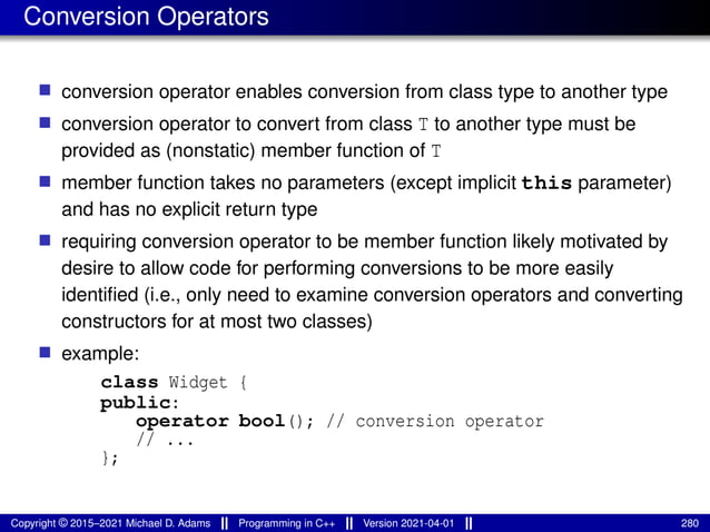 Conversion Operators
■ conversion operator enables conversion from class type to another type
■ conversion operator to convert from class T to another type must be
provided as (nonstatic) member function of T
■ member function takes no parameters (except implicit this parameter)
and has no explicit return type
■ requiring conversion operator to be member function likely motivated by
desire to allow code for performing conversions to be more easily
identified (i.e., only need to examine conversion operators and converting
constructors for at most two classes)
■ example:
class Widget {
public:
operator bool(); // conversion operator
// ...
};
Copyright © 2015–2021 Michael D. Adams Programming in C++ Version 2021-04-01 280
 