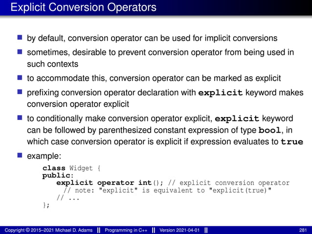 Explicit Conversion Operators
■ by default, conversion operator can be used for implicit conversions
■ sometimes, desirable to prevent conversion operator from being used in
such contexts
■ to accommodate this, conversion operator can be marked as explicit
■ prefixing conversion operator declaration with explicit keyword makes
conversion operator explicit
■ to conditionally make conversion operator explicit, explicit keyword
can be followed by parenthesized constant expression of type bool, in
which case conversion operator is explicit if expression evaluates to true
■ example:
class Widget {
public:
explicit operator int(); // explicit conversion operator
// note: "explicit" is equivalent to "explicit(true)"
// ...
};
Copyright © 2015–2021 Michael D. Adams Programming in C++ Version 2021-04-01 281
 