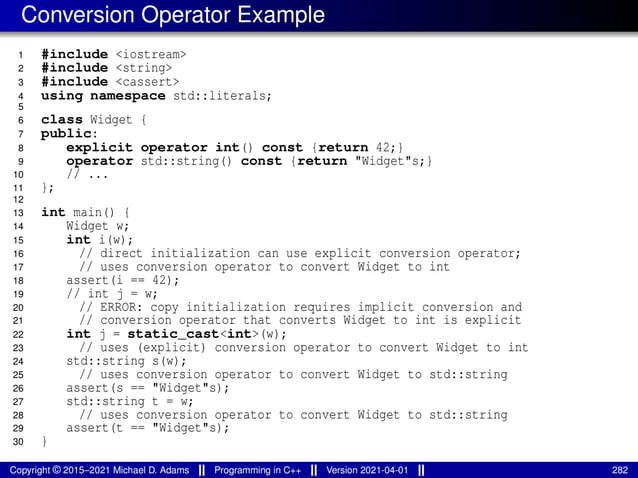 Conversion Operator Example
1 #include <iostream>
2 #include <string>
3 #include <cassert>
4 using namespace std::literals;
5
6 class Widget {
7 public:
8 explicit operator int() const {return 42;}
9 operator std::string() const {return "Widget"s;}
10 // ...
11 };
12
13 int main() {
14 Widget w;
15 int i(w);
16 // direct initialization can use explicit conversion operator;
17 // uses conversion operator to convert Widget to int
18 assert(i == 42);
19 // int j = w;
20 // ERROR: copy initialization requires implicit conversion and
21 // conversion operator that converts Widget to int is explicit
22 int j = static_cast<int>(w);
23 // uses (explicit) conversion operator to convert Widget to int
24 std::string s(w);
25 // uses conversion operator to convert Widget to std::string
26 assert(s == "Widget"s);
27 std::string t = w;
28 // uses conversion operator to convert Widget to std::string
29 assert(t == "Widget"s);
30 }
Copyright © 2015–2021 Michael D. Adams Programming in C++ Version 2021-04-01 282
 