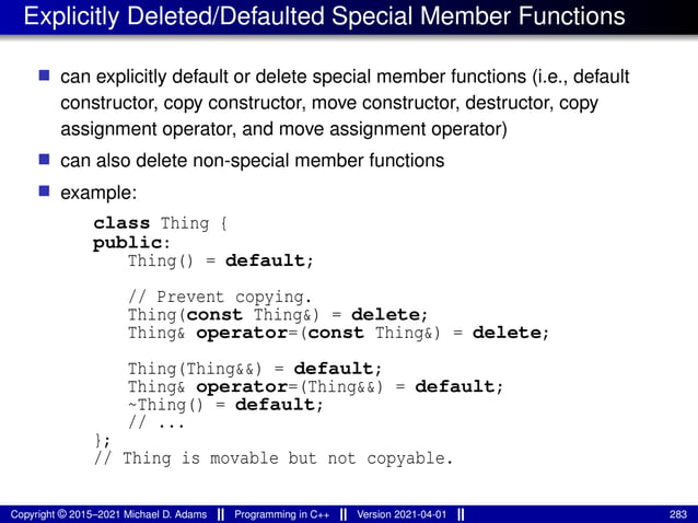 Explicitly Deleted/Defaulted Special Member Functions
■ can explicitly default or delete special member functions (i.e., default
constructor, copy constructor, move constructor, destructor, copy
assignment operator, and move assignment operator)
■ can also delete non-special member functions
■ example:
class Thing {
public:
Thing() = default;
// Prevent copying.
Thing(const Thing&) = delete;
Thing& operator=(const Thing&) = delete;
Thing(Thing&&) = default;
Thing& operator=(Thing&&) = default;
~Thing() = default;
// ...
};
// Thing is movable but not copyable.
Copyright © 2015–2021 Michael D. Adams Programming in C++ Version 2021-04-01 283
 