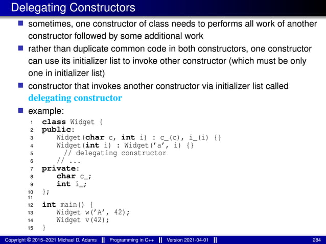 Delegating Constructors
■ sometimes, one constructor of class needs to performs all work of another
constructor followed by some additional work
■ rather than duplicate common code in both constructors, one constructor
can use its initializer list to invoke other constructor (which must be only
one in initializer list)
■ constructor that invokes another constructor via initializer list called
delegating constructor
■ example:
1 class Widget {
2 public:
3 Widget(char c, int i) : c_(c), i_(i) {}
4 Widget(int i) : Widget(’a’, i) {}
5 // delegating constructor
6 // ...
7 private:
8 char c_;
9 int i_;
10 };
11
12 int main() {
13 Widget w(’A’, 42);
14 Widget v(42);
15 }
Copyright © 2015–2021 Michael D. Adams Programming in C++ Version 2021-04-01 284
 