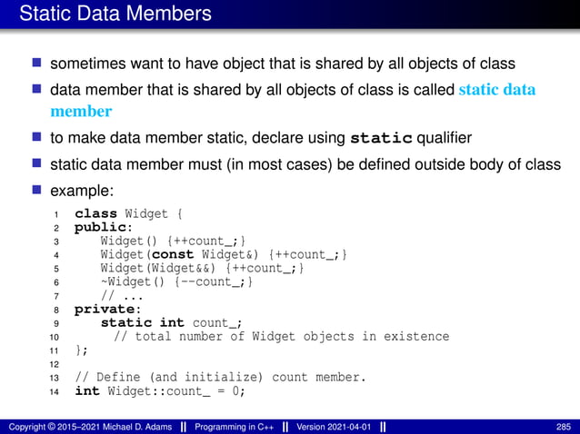 Static Data Members
■ sometimes want to have object that is shared by all objects of class
■ data member that is shared by all objects of class is called static data
member
■ to make data member static, declare using static qualifier
■ static data member must (in most cases) be defined outside body of class
■ example:
1 class Widget {
2 public:
3 Widget() {++count_;}
4 Widget(const Widget&) {++count_;}
5 Widget(Widget&&) {++count_;}
6 ~Widget() {--count_;}
7 // ...
8 private:
9 static int count_;
10 // total number of Widget objects in existence
11 };
12
13 // Define (and initialize) count member.
14 int Widget::count_ = 0;
Copyright © 2015–2021 Michael D. Adams Programming in C++ Version 2021-04-01 285
 
