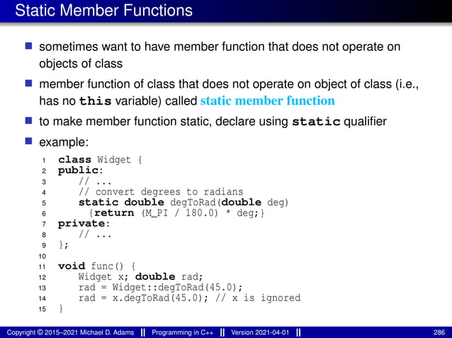 Static Member Functions
■ sometimes want to have member function that does not operate on
objects of class
■ member function of class that does not operate on object of class (i.e.,
has no this variable) called static member function
■ to make member function static, declare using static qualifier
■ example:
1 class Widget {
2 public:
3 // ...
4 // convert degrees to radians
5 static double degToRad(double deg)
6 {return (M_PI / 180.0) * deg;}
7 private:
8 // ...
9 };
10
11 void func() {
12 Widget x; double rad;
13 rad = Widget::degToRad(45.0);
14 rad = x.degToRad(45.0); // x is ignored
15 }
Copyright © 2015–2021 Michael D. Adams Programming in C++ Version 2021-04-01 286
 