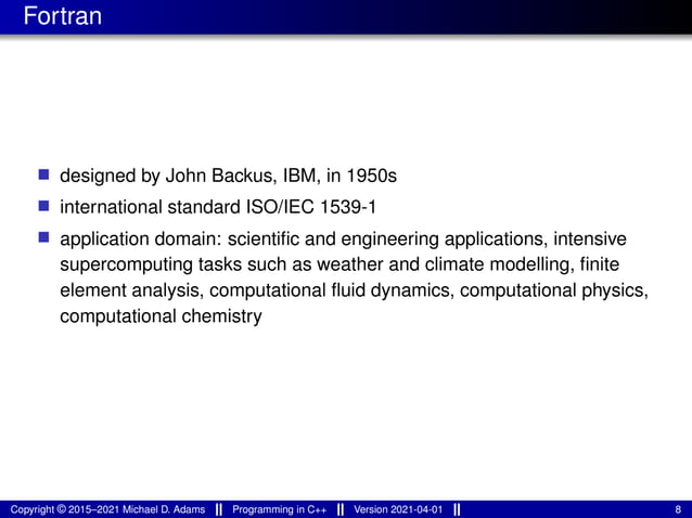 Fortran
■ designed by John Backus, IBM, in 1950s
■ international standard ISO/IEC 1539-1
■ application domain: scientific and engineering applications, intensive
supercomputing tasks such as weather and climate modelling, finite
element analysis, computational fluid dynamics, computational physics,
computational chemistry
Copyright © 2015–2021 Michael D. Adams Programming in C++ Version 2021-04-01 8
 