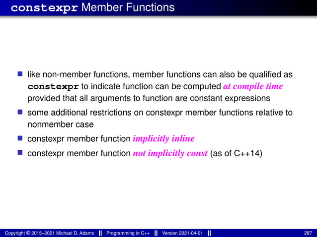 constexpr Member Functions
■ like non-member functions, member functions can also be qualified as
constexpr to indicate function can be computed at compile time
provided that all arguments to function are constant expressions
■ some additional restrictions on constexpr member functions relative to
nonmember case
■ constexpr member function implicitly inline
■ constexpr member function not implicitly const (as of C++14)
Copyright © 2015–2021 Michael D. Adams Programming in C++ Version 2021-04-01 287
 