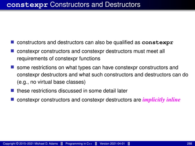 constexpr Constructors and Destructors
■ constructors and destructors can also be qualified as constexpr
■ constexpr constructors and constexpr destructors must meet all
requirements of constexpr functions
■ some restrictions on what types can have constexpr constructors and
constexpr destructors and what such constructors and destructors can do
(e.g., no virtual base classes)
■ these restrictions discussed in some detail later
■ constexpr constructors and constexpr destructors are implicitly inline
Copyright © 2015–2021 Michael D. Adams Programming in C++ Version 2021-04-01 288
 