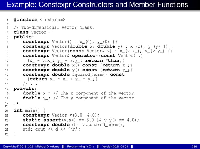Example: Constexpr Constructors and Member Functions
1 #include <iostream>
2
3 // Two-dimensional vector class.
4 class Vector {
5 public:
6 constexpr Vector() : x_(0), y_(0) {}
7 constexpr Vector(double x, double y) : x_(x), y_(y) {}
8 constexpr Vector(const Vector& v) : x_(v.x_), y_(v.y_) {}
9 constexpr Vector& operator=(const Vector& v)
10 {x_ = v.x_; y_ = v.y_; return *this;}
11 constexpr double x() const {return x_;}
12 constexpr double y() const {return y_;}
13 constexpr double squared_norm() const
14 {return x_ * x_ + y_ * y_;}
15 // ...
16 private:
17 double x_; // The x component of the vector.
18 double y_; // The y component of the vector.
19 };
20
21 int main() {
22 constexpr Vector v(3.0, 4.0);
23 static_assert(v.x() == 3.0 && v.y() == 4.0);
24 constexpr double d = v.squared_norm();
25 std::cout << d << ’n’;
26 }
Copyright © 2015–2021 Michael D. Adams Programming in C++ Version 2021-04-01 289
 