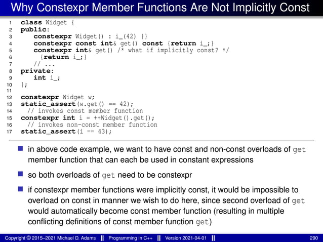 Why Constexpr Member Functions Are Not Implicitly Const
1 class Widget {
2 public:
3 constexpr Widget() : i_(42) {}
4 constexpr const int& get() const {return i_;}
5 constexpr int& get() /* what if implicitly const? */
6 {return i_;}
7 // ...
8 private:
9 int i_;
10 };
11
12 constexpr Widget w;
13 static_assert(w.get() == 42);
14 // invokes const member function
15 constexpr int i = ++Widget().get();
16 // invokes non-const member function
17 static_assert(i == 43);
■ in above code example, we want to have const and non-const overloads of get
member function that can each be used in constant expressions
■ so both overloads of get need to be constexpr
■ if constexpr member functions were implicitly const, it would be impossible to
overload on const in manner we wish to do here, since second overload of get
would automatically become const member function (resulting in multiple
conflicting definitions of const member function get)
Copyright © 2015–2021 Michael D. Adams Programming in C++ Version 2021-04-01 290
 