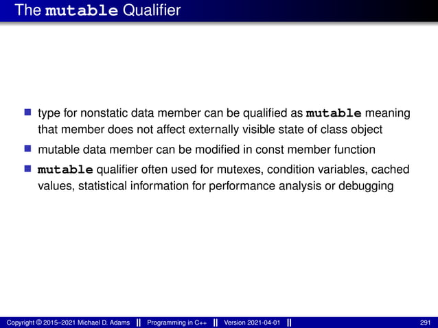 The mutable Qualifier
■ type for nonstatic data member can be qualified as mutable meaning
that member does not affect externally visible state of class object
■ mutable data member can be modified in const member function
■ mutable qualifier often used for mutexes, condition variables, cached
values, statistical information for performance analysis or debugging
Copyright © 2015–2021 Michael D. Adams Programming in C++ Version 2021-04-01 291
 