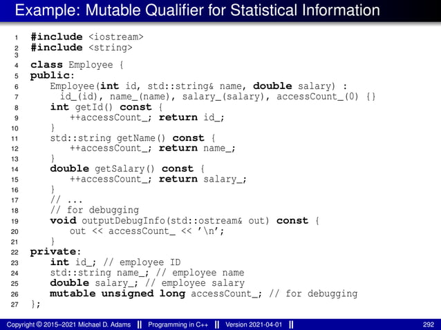 Example: Mutable Qualifier for Statistical Information
1 #include <iostream>
2 #include <string>
3
4 class Employee {
5 public:
6 Employee(int id, std::string& name, double salary) :
7 id_(id), name_(name), salary_(salary), accessCount_(0) {}
8 int getId() const {
9 ++accessCount_; return id_;
10 }
11 std::string getName() const {
12 ++accessCount_; return name_;
13 }
14 double getSalary() const {
15 ++accessCount_; return salary_;
16 }
17 // ...
18 // for debugging
19 void outputDebugInfo(std::ostream& out) const {
20 out << accessCount_ << ’n’;
21 }
22 private:
23 int id_; // employee ID
24 std::string name_; // employee name
25 double salary_; // employee salary
26 mutable unsigned long accessCount_; // for debugging
27 };
Copyright © 2015–2021 Michael D. Adams Programming in C++ Version 2021-04-01 292
 