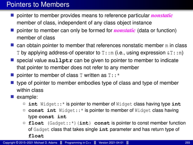 Pointers to Members
■ pointer to member provides means to reference particular nonstatic
member of class, independent of any class object instance
■ pointer to member can only be formed for nonstatic (data or function)
member of class
■ can obtain pointer to member that references nonstatic member m in class
T by applying address-of operator to T::m (i.e., using expression &T::m)
■ special value nullptr can be given to pointer to member to indicate
that pointer to member does not refer to any member
■ pointer to member of class T written as T::*
■ type of pointer to member embodies type of class and type of member
within class
■ example:
2 int Widget::* is pointer to member of Widget class having type int
2 const int Widget::* is pointer to member of Widget class having
type const int
2 float (Gadget::*)(int) const is pointer to const member function
of Gadget class that takes single int parameter and has return type of
float
Copyright © 2015–2021 Michael D. Adams Programming in C++ Version 2021-04-01 293
 